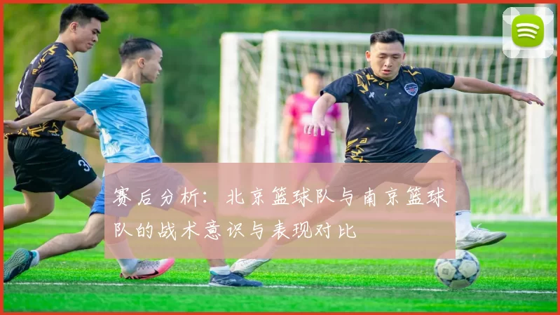 赛后分析：北京篮球队与南京篮球队的战术意识与表现对比