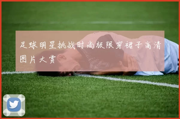足球明星挑战时尚极限穿裙子高清图片大赏