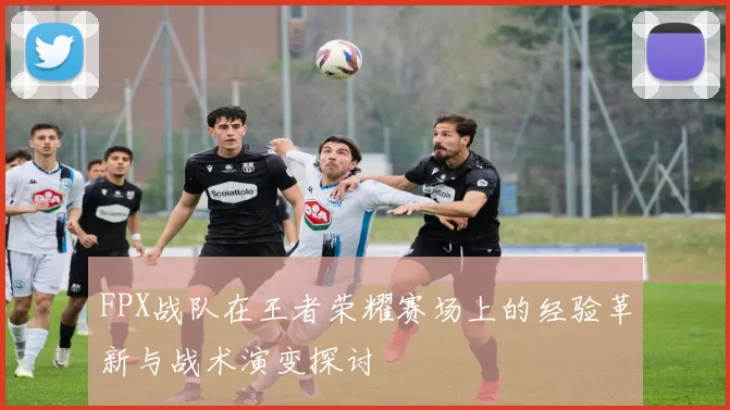 FPX战队在王者荣耀赛场上的经验革新与战术演变探讨