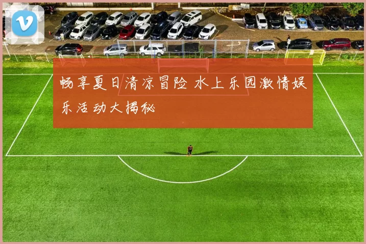 畅享夏日清凉冒险 水上乐园激情娱乐活动大揭秘
