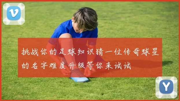 挑战你的足球知识猜一位传奇球星的名字难度升级等你来试试