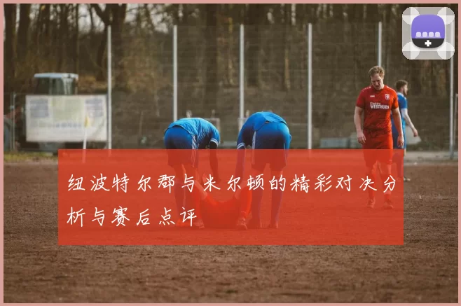 纽波特尔郡与米尔顿的精彩对决分析与赛后点评