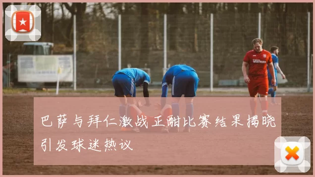 巴萨与拜仁激战正酣比赛结果揭晓引发球迷热议