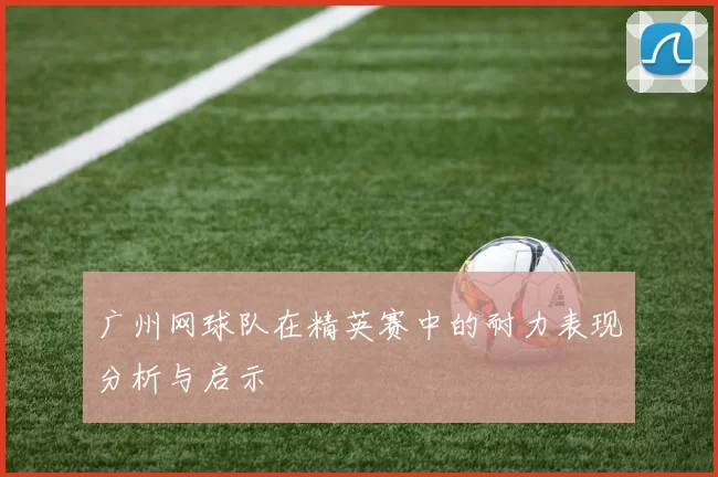 广州网球队在精英赛中的耐力表现分析与启示