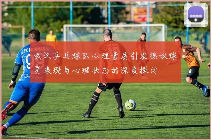 武汉乒乓球队心理素质引发热议球员表现与心理状态的深度探讨
