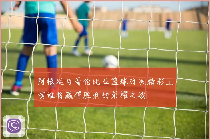 阿根廷与哥伦比亚篮球对决精彩上演谁将赢得胜利的荣耀之战