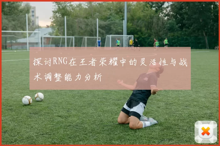探讨RNG在王者荣耀中的灵活性与战术调整能力分析