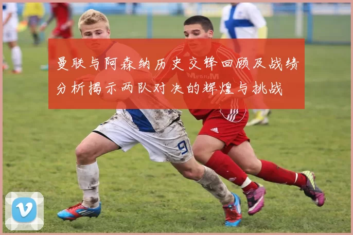 曼联与阿森纳历史交锋回顾及战绩分析揭示两队对决的辉煌与挑战