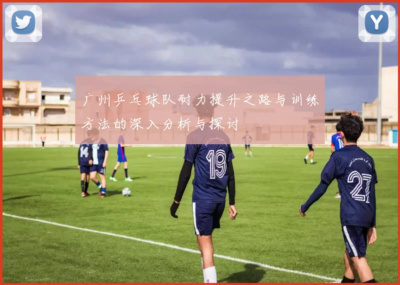 广州乒乓球队耐力提升之路与训练方法的深入分析与探讨