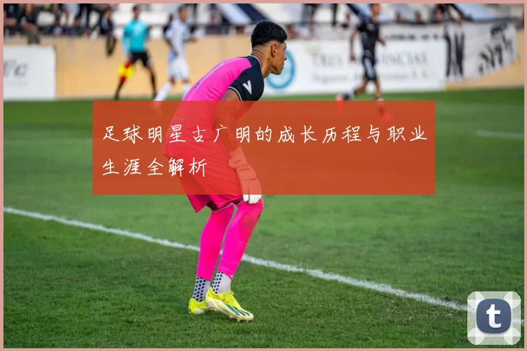 足球明星古广明的成长历程与职业生涯全解析