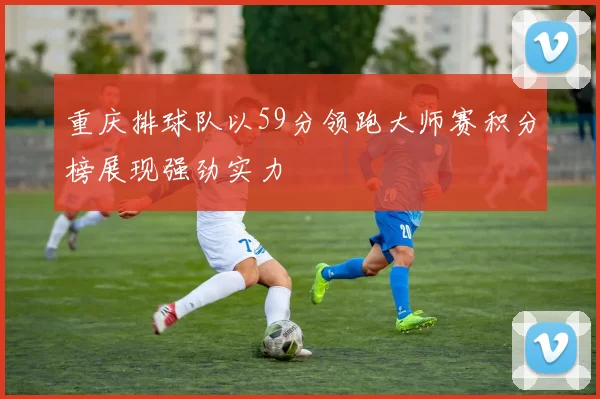 重庆排球队以59分领跑大师赛积分榜展现强劲实力