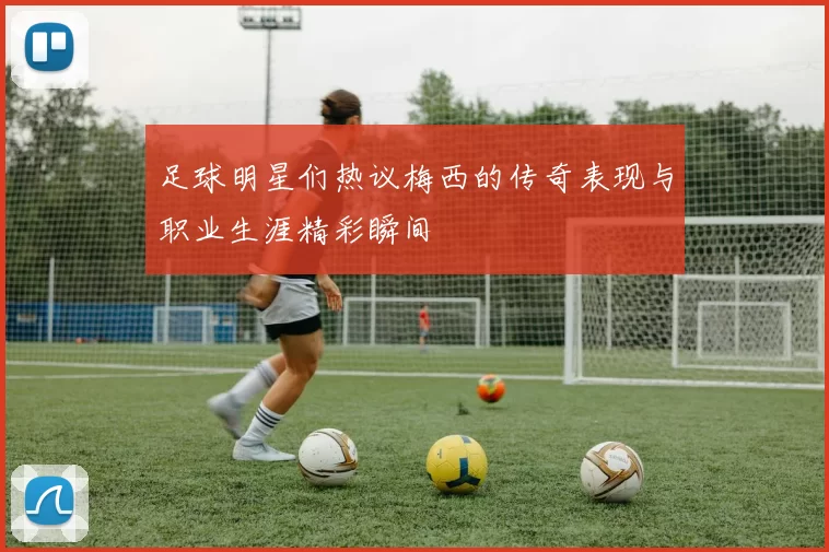 足球明星们热议梅西的传奇表现与职业生涯精彩瞬间