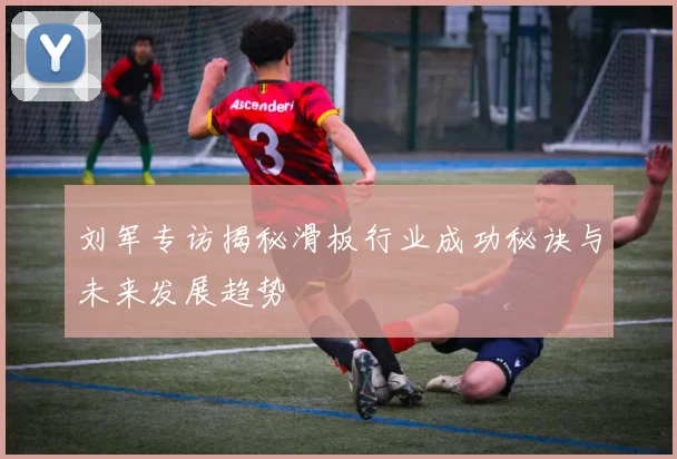 刘军专访揭秘滑板行业成功秘诀与未来发展趋势