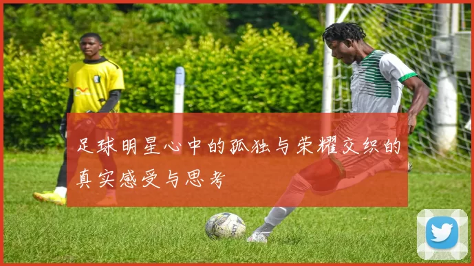 足球明星心中的孤独与荣耀交织的真实感受与思考