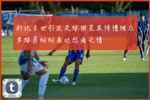 科比去世引发足球明星哀悼情绪众多球员纷纷表达悲痛之情