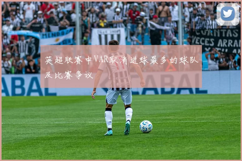 英超联赛中VAR取消进球最多的球队及比赛争议