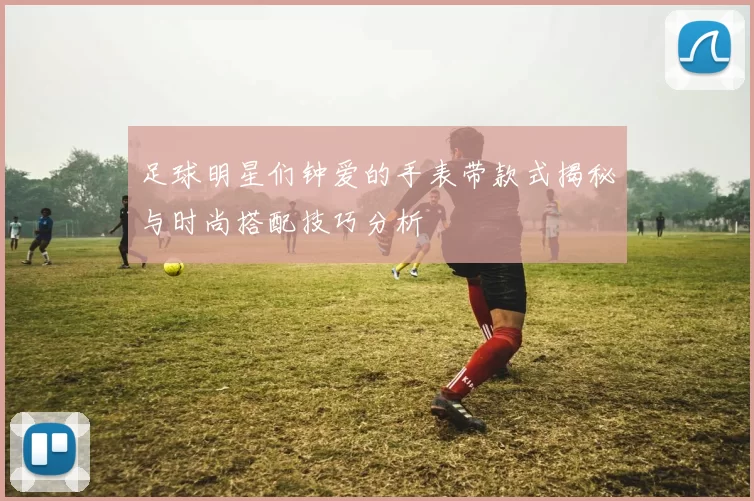 足球明星们钟爱的手表带款式揭秘与时尚搭配技巧分析