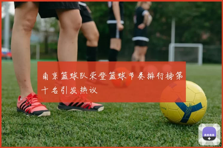 南京篮球队荣登篮球节奏排行榜第十名引发热议