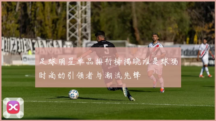 足球明星单品排行榜揭晓谁是球场时尚的引领者与潮流先锋