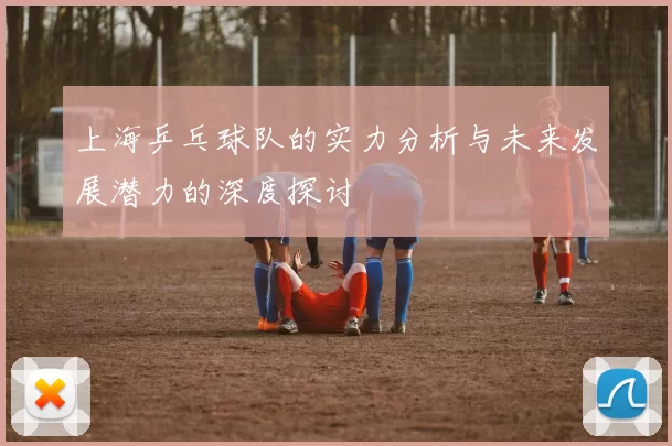 上海乒乓球队的实力分析与未来发展潜力的深度探讨