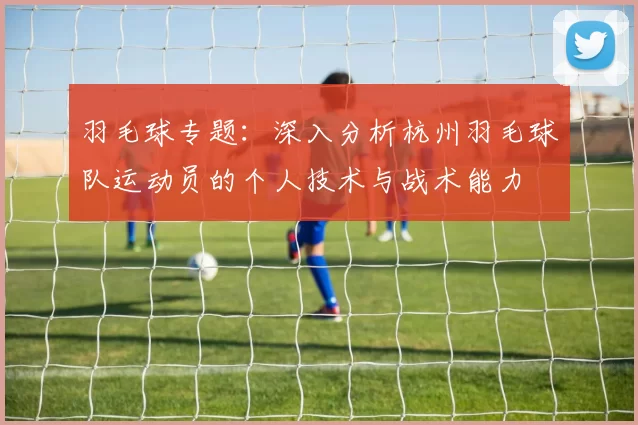 羽毛球专题：深入分析杭州羽毛球队运动员的个人技术与战术能力