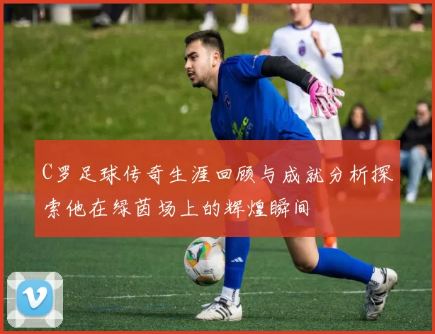 C罗足球传奇生涯回顾与成就分析探索他在绿茵场上的辉煌瞬间