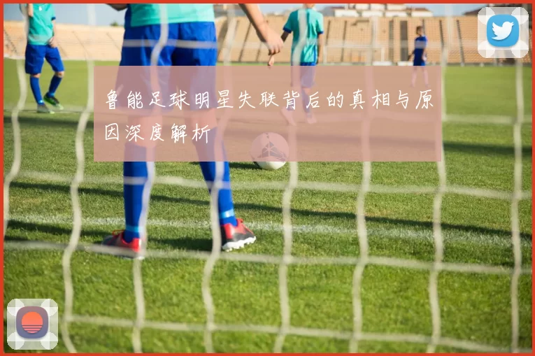 鲁能足球明星失联背后的真相与原因深度解析