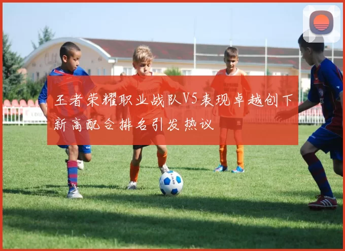 王者荣耀职业战队V5表现卓越创下新高配合排名引发热议
