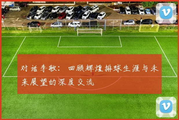 对话李敏：回顾辉煌排球生涯与未来展望的深度交流