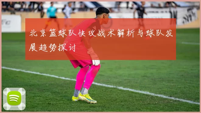 北京篮球队快攻战术解析与球队发展趋势探讨