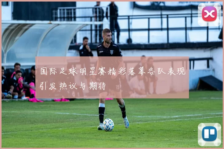 国际足球明星赛精彩落幕各队表现引发热议与期待