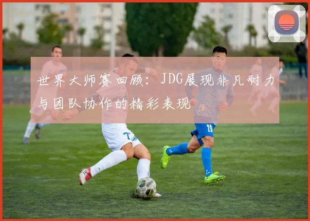 世界大师赛回顾：JDG展现非凡耐力与团队协作的精彩表现