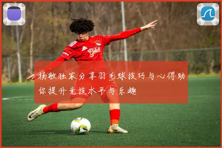 杨敏独家分享羽毛球技巧与心得助你提升竞技水平与乐趣
