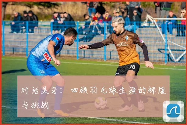 对话吴芳：回顾羽毛球生涯的辉煌与挑战