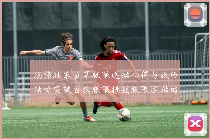 杨伟独家分享极限运动心得与技巧助你突破自我极限挑战极限运动的乐趣与安全性
