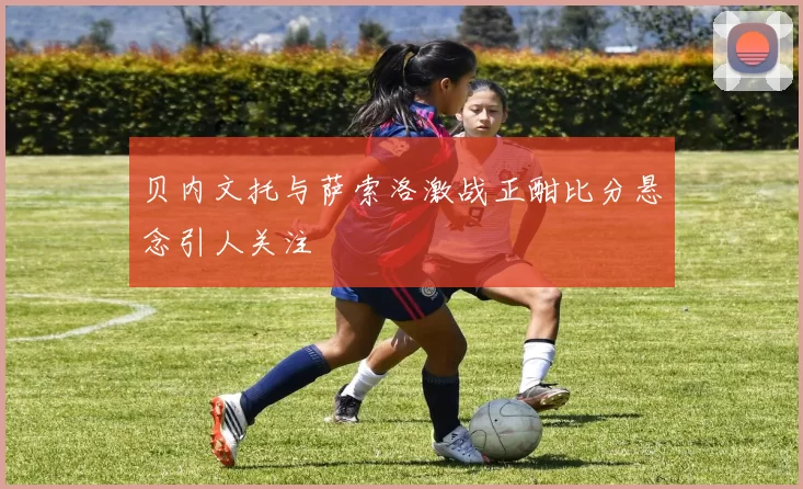 贝内文托与萨索洛激战正酣比分悬念引人关注