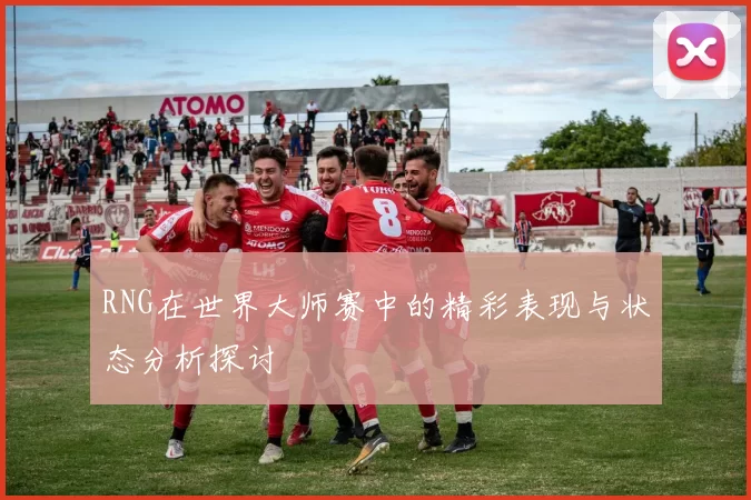 RNG在世界大师赛中的精彩表现与状态分析探讨
