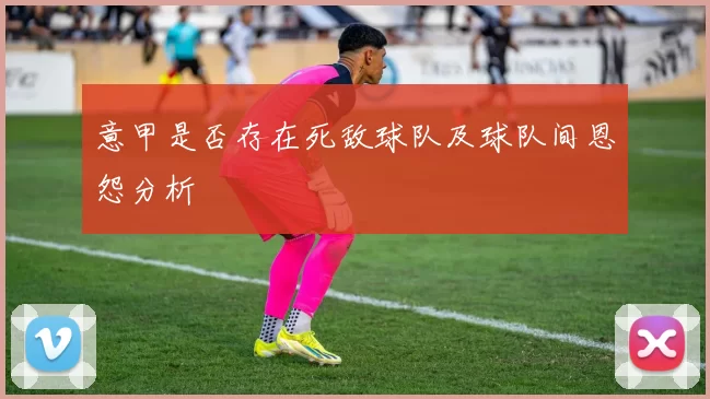 意甲是否存在死敌球队及球队间恩怨分析