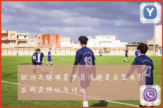 欧洲足球明星岁月流逝是否显老引发网友热议与讨论