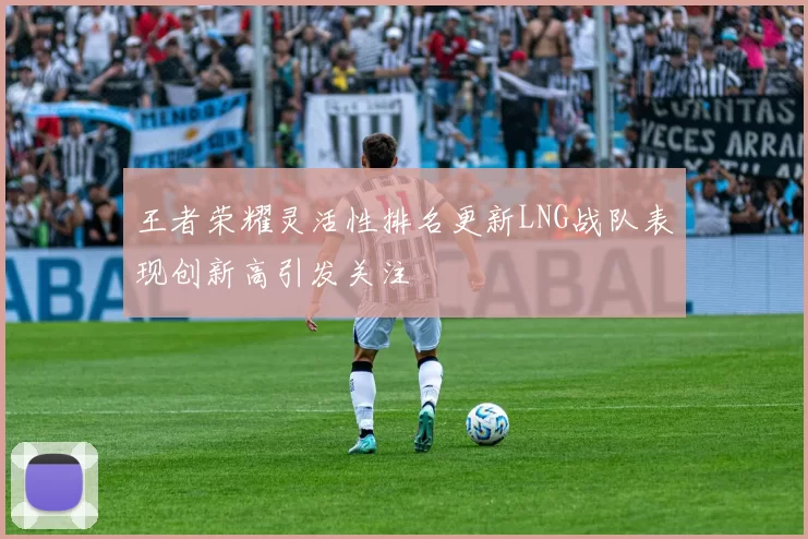 王者荣耀灵活性排名更新LNG战队表现创新高引发关注