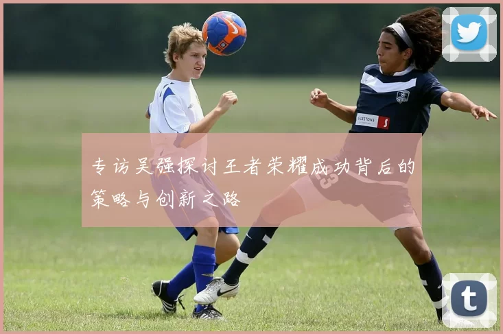专访吴强探讨王者荣耀成功背后的策略与创新之路
