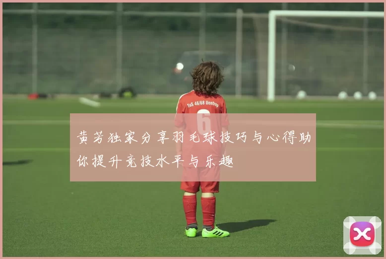 黄芳独家分享羽毛球技巧与心得助你提升竞技水平与乐趣