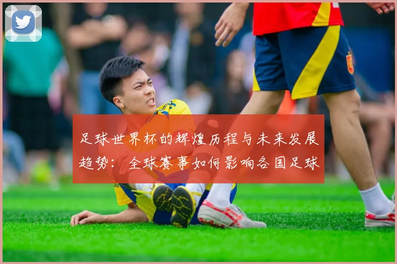 足球世界杯的辉煌历程与未来发展趋势：全球赛事如何影响各国足球文化与竞技水平