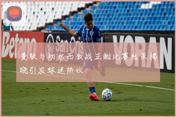 曼联与切尔西激战正酣比赛结果揭晓引发球迷热议