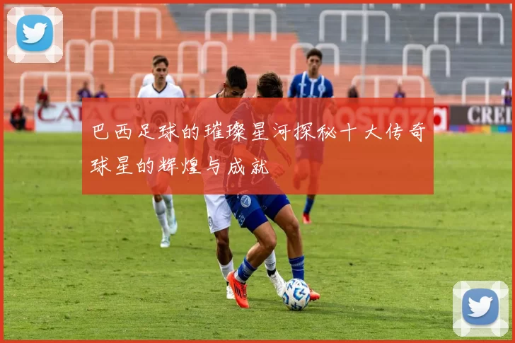 巴西足球的璀璨星河探秘十大传奇球星的辉煌与成就