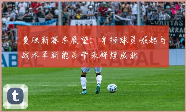 曼联新赛季展望：年轻球员崛起与战术革新能否带来辉煌成就