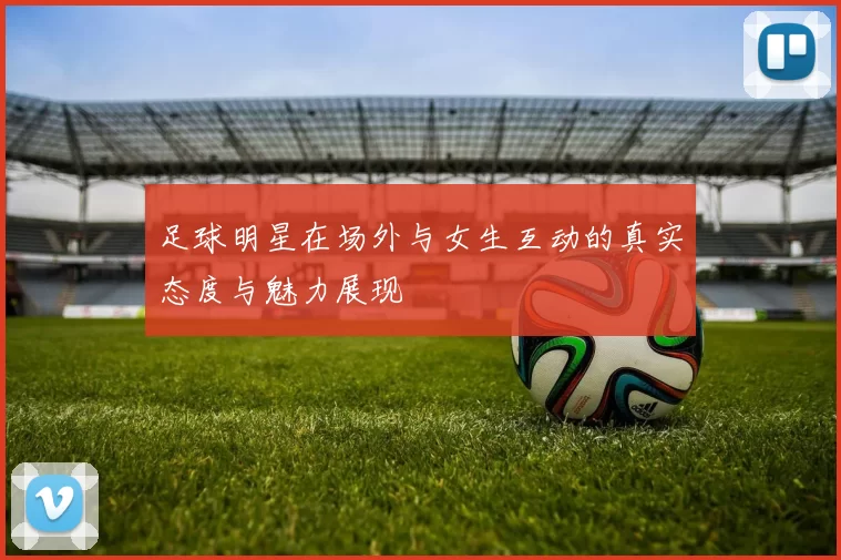 足球明星在场外与女生互动的真实态度与魅力展现