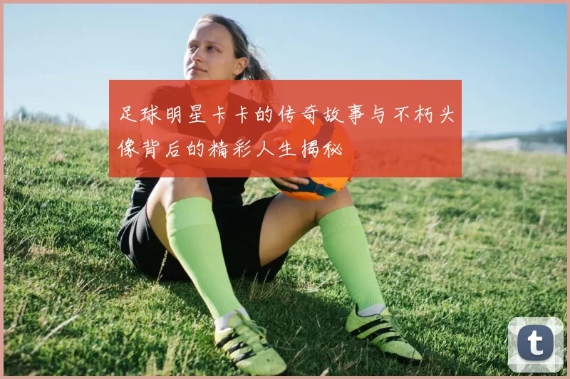 足球明星卡卡的传奇故事与不朽头像背后的精彩人生揭秘
