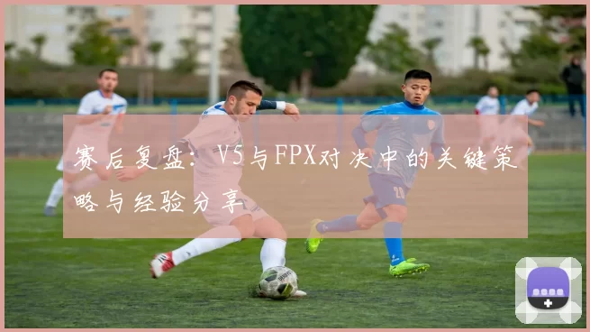 赛后复盘：V5与FPX对决中的关键策略与经验分享