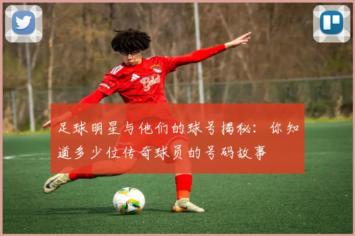 足球明星与他们的球号揭秘：你知道多少位传奇球员的号码故事